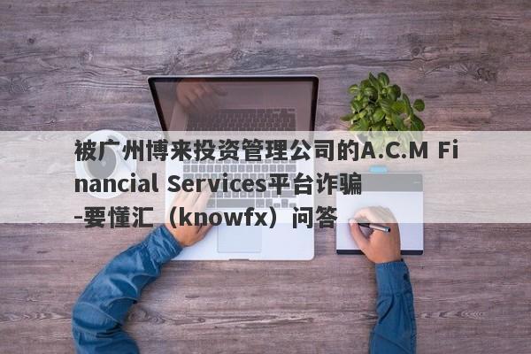 被广州博来投资管理公司的A.C.M Financial Services平台诈骗-要懂汇（knowfx）问答