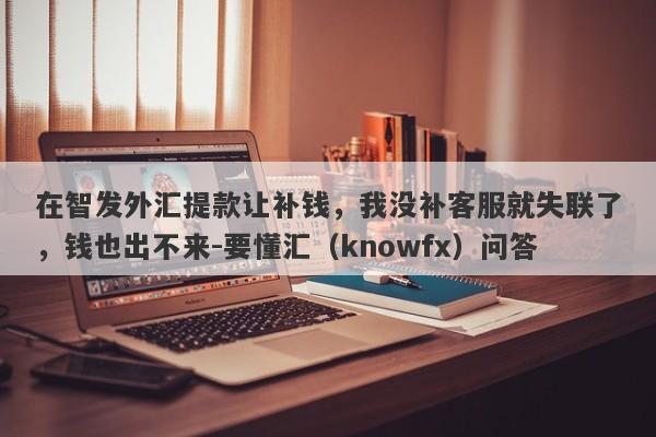 在智发外汇提款让补钱，我没补客服就失联了，钱也出不来-要懂汇（knowfx）问答