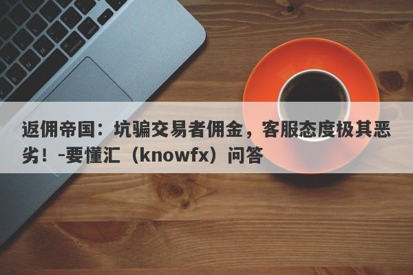 返佣帝国：坑骗交易者佣金，客服态度极其恶劣！-要懂汇（knowfx）问答