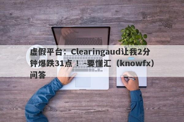 虚假平台：Clearingaud让我2分钟爆跌31点 ！-要懂汇（knowfx）问答