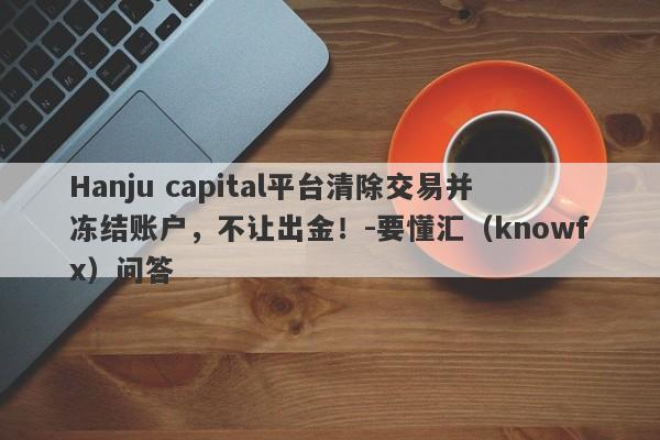 Hanju capital平台清除交易并冻结账户，不让出金！-要懂汇（knowfx）问答