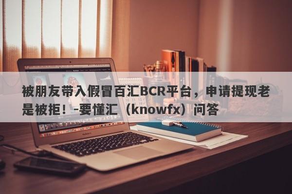 被朋友带入假冒百汇BCR平台，申请提现老是被拒！-要懂汇（knowfx）问答