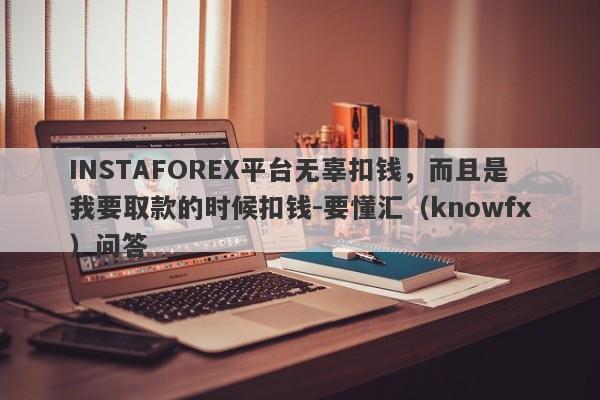 INSTAFOREX平台无辜扣钱，而且是我要取款的时候扣钱-要懂汇（knowfx）问答