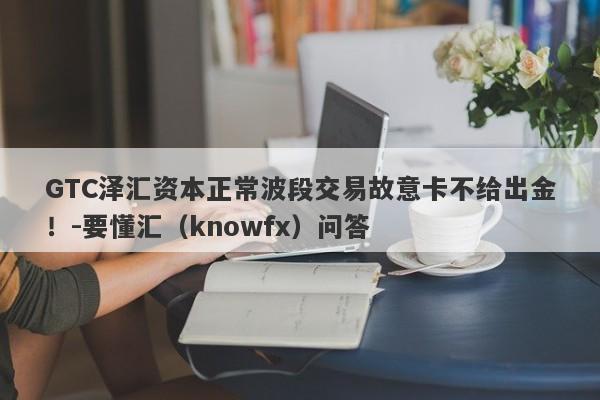 GTC泽汇资本正常波段交易故意卡不给出金！-要懂汇（knowfx）问答