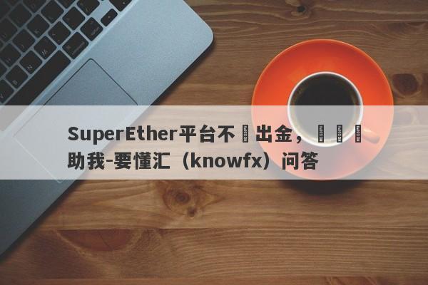 SuperEther平台不給出金，還請幫助我-要懂汇（knowfx）问答