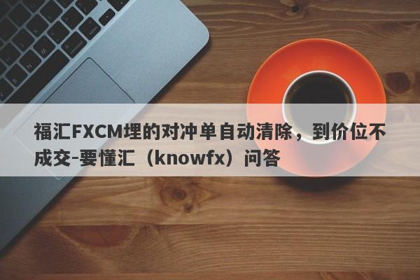 福汇FXCM埋的对冲单自动清除，到价位不成交-要懂汇（knowfx）问答