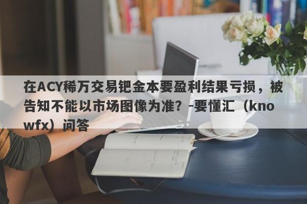 在ACY稀万交易钯金本要盈利结果亏损，被告知不能以市场图像为准？-要懂汇（knowfx）问答