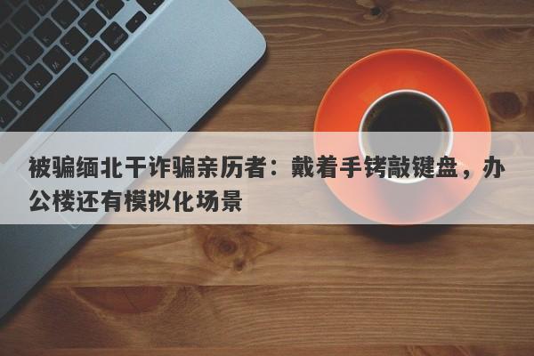 被骗缅北干诈骗亲历者：戴着手铐敲键盘，办公楼还有模拟化场景