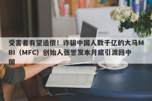 受害者有望追偿！诈骗中国人数千亿的大马MBI（MFC）创始人张誉发本月底引渡回中国