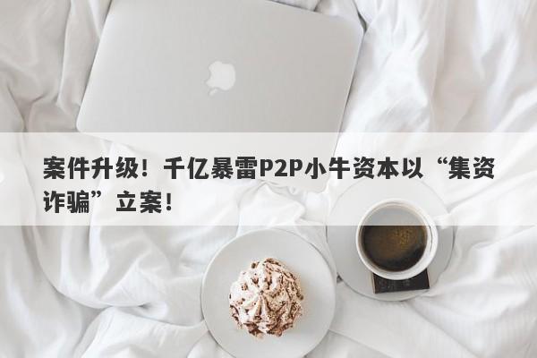 案件升级！千亿暴雷P2P小牛资本以“集资诈骗”立案！