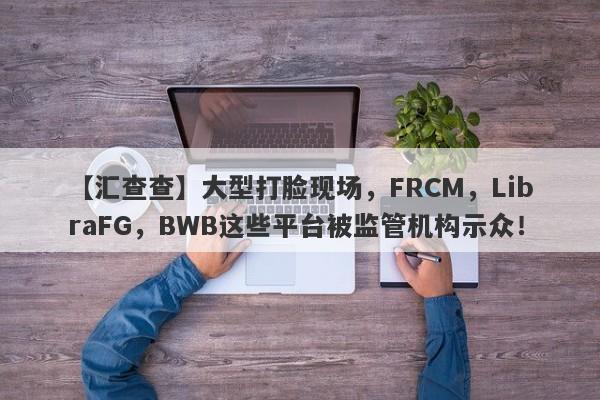 【汇查查】大型打脸现场，FRCM，LibraFG，BWB这些平台被监管机构示众！