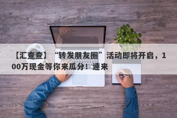 【汇查查】“转发朋友圈”活动即将开启，100万现金等你来瓜分！速来