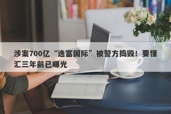 涉案700亿“逸富国际”被警方捣毁！要懂汇三年前已曝光