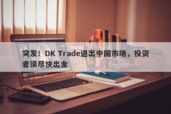 突发！DK Trade退出中国市场，投资者须尽快出金