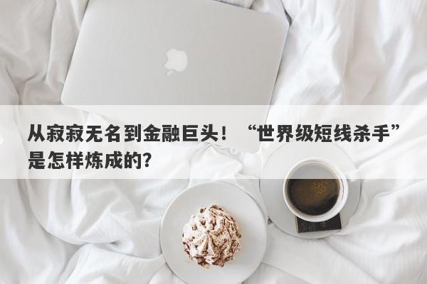 从寂寂无名到金融巨头！“世界级短线杀手”是怎样炼成的？