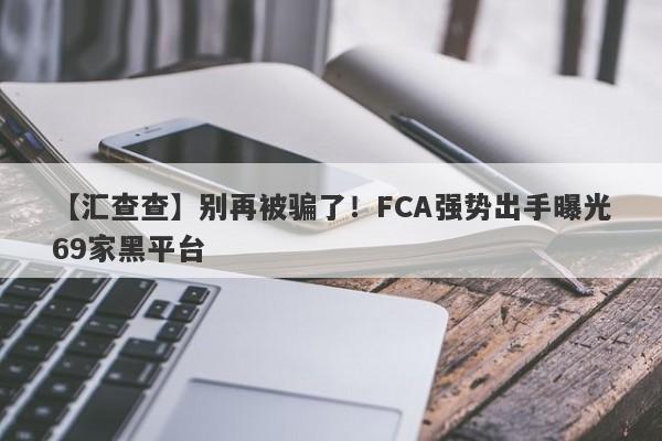 【汇查查】别再被骗了！FCA强势出手曝光69家黑平台