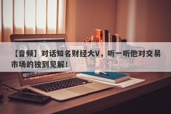 【音频】对话知名财经大V，听一听他对交易市场的独到见解！