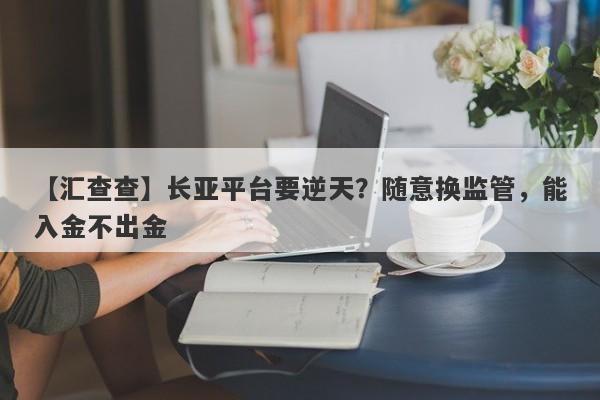 【汇查查】长亚平台要逆天？随意换监管，能入金不出金