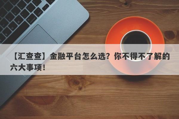 【汇查查】金融平台怎么选？你不得不了解的六大事项！