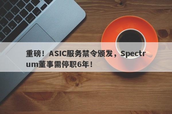 重磅！ASIC服务禁令颁发，Spectrum董事需停职6年！