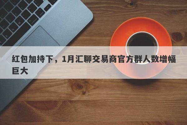 红包加持下，1月汇聊交易商官方群人数增幅巨大