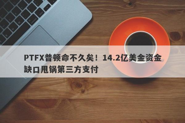 PTFX普顿命不久矣！14.2亿美金资金缺口甩锅第三方支付