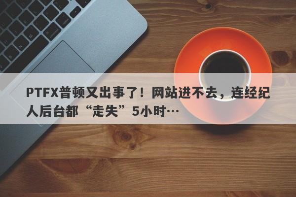 PTFX普顿又出事了！网站进不去，连经纪人后台都“走失”5小时…