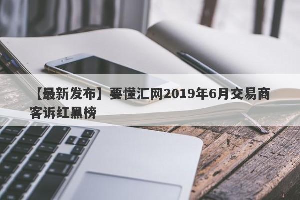 【最新发布】要懂汇网2019年6月交易商客诉红黑榜