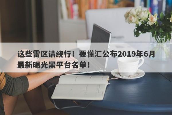 这些雷区请绕行！要懂汇公布2019年6月最新曝光黑平台名单！