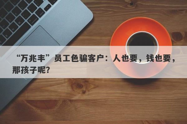 “万兆丰”员工色骗客户：人也要，钱也要，那孩子呢？