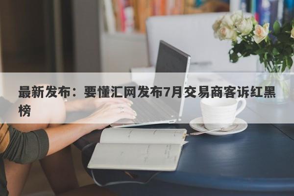 最新发布：要懂汇网发布7月交易商客诉红黑榜