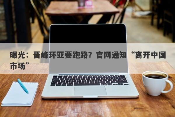 曝光：晋峰环亚要跑路？官网通知“离开中国市场”