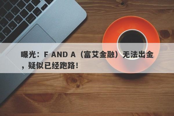 曝光：F AND A（富艾金融）无法出金，疑似已经跑路！