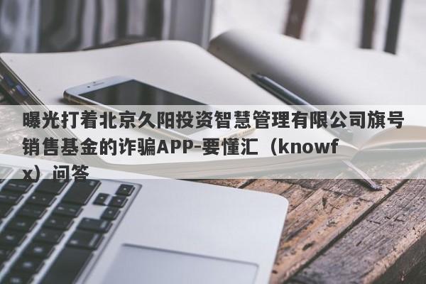 曝光打着北京久阳投资智慧管理有限公司旗号销售基金的诈骗APP-要懂汇（knowfx）问答