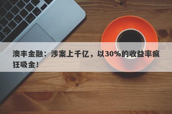 澳丰金融：涉案上千亿，以30%的收益率疯狂吸金！