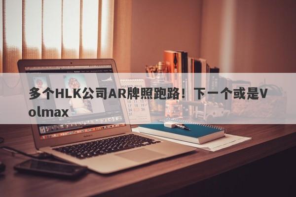 多个HLK公司AR牌照跑路！下一个或是Volmax