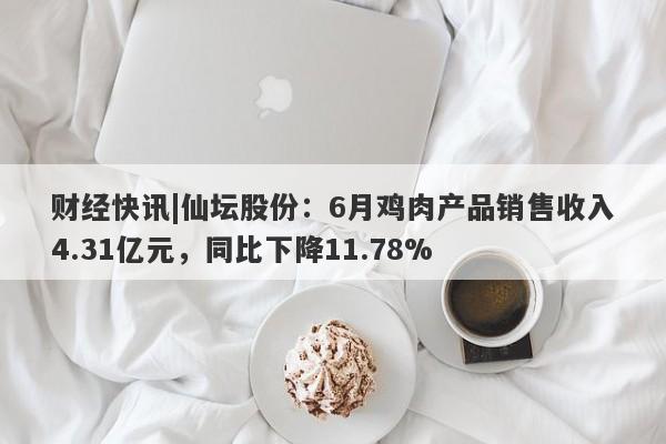 财经快讯|仙坛股份：6月鸡肉产品销售收入4.31亿元，同比下降11.78%