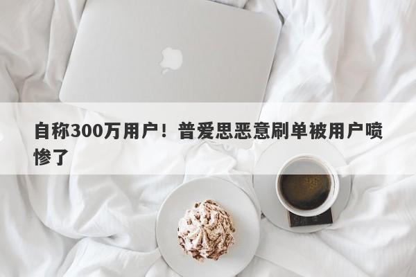 自称300万用户！普爱思恶意刷单被用户喷惨了