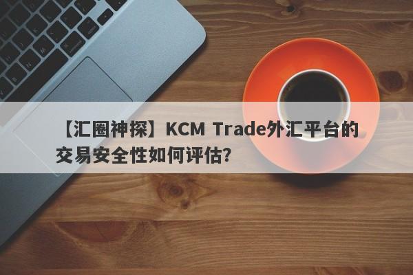 【汇圈神探】KCM Trade外汇平台的交易安全性如何评估？