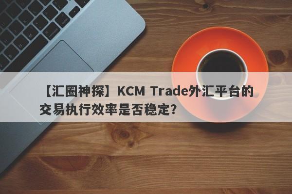 【汇圈神探】KCM Trade外汇平台的交易执行效率是否稳定？
