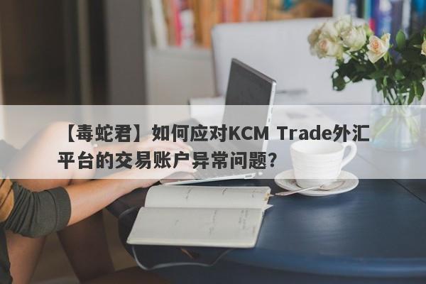 【毒蛇君】如何应对KCM Trade外汇平台的交易账户异常问题？
