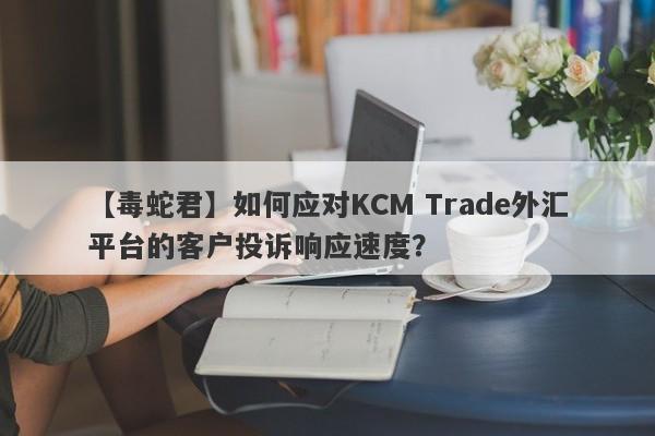 【毒蛇君】如何应对KCM Trade外汇平台的客户投诉响应速度？
