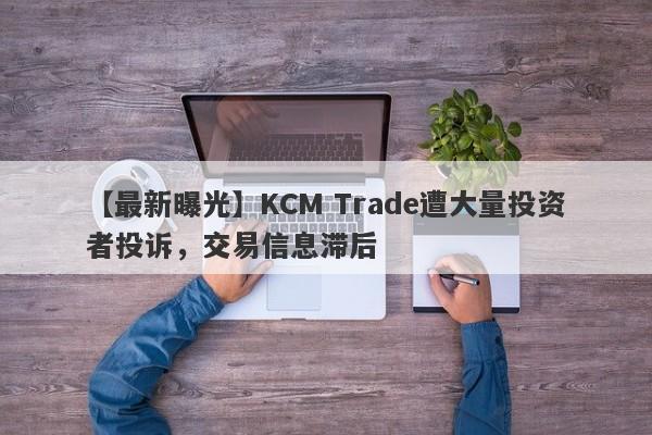 【最新曝光】KCM Trade遭大量投资者投诉，交易信息滞后
