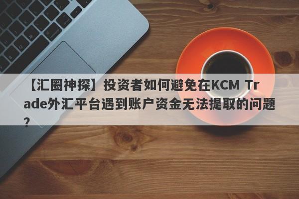 【汇圈神探】投资者如何避免在KCM Trade外汇平台遇到账户资金无法提取的问题？
