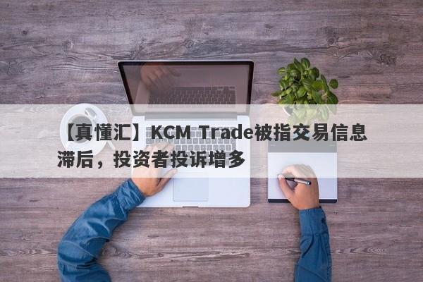 【真懂汇】KCM Trade被指交易信息滞后，投资者投诉增多
