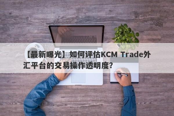 【最新曝光】如何评估KCM Trade外汇平台的交易操作透明度？
