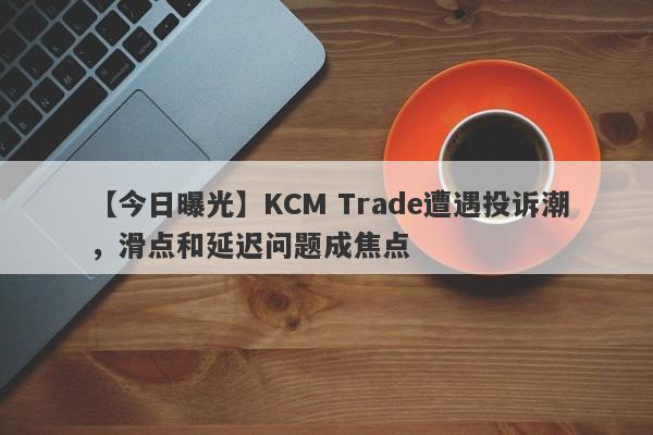 【今日曝光】KCM Trade遭遇投诉潮，滑点和延迟问题成焦点
