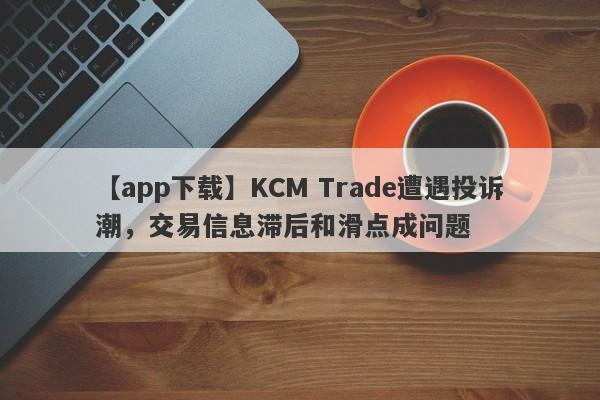 【app下载】KCM Trade遭遇投诉潮，交易信息滞后和滑点成问题
