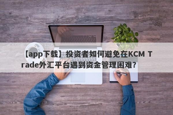 【app下载】投资者如何避免在KCM Trade外汇平台遇到资金管理困难？
