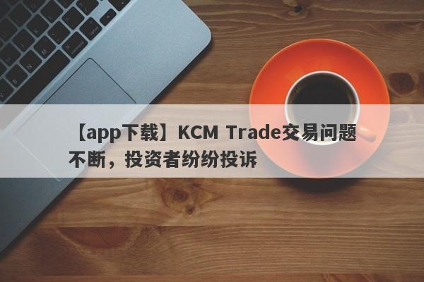 【app下载】KCM Trade交易问题不断，投资者纷纷投诉
